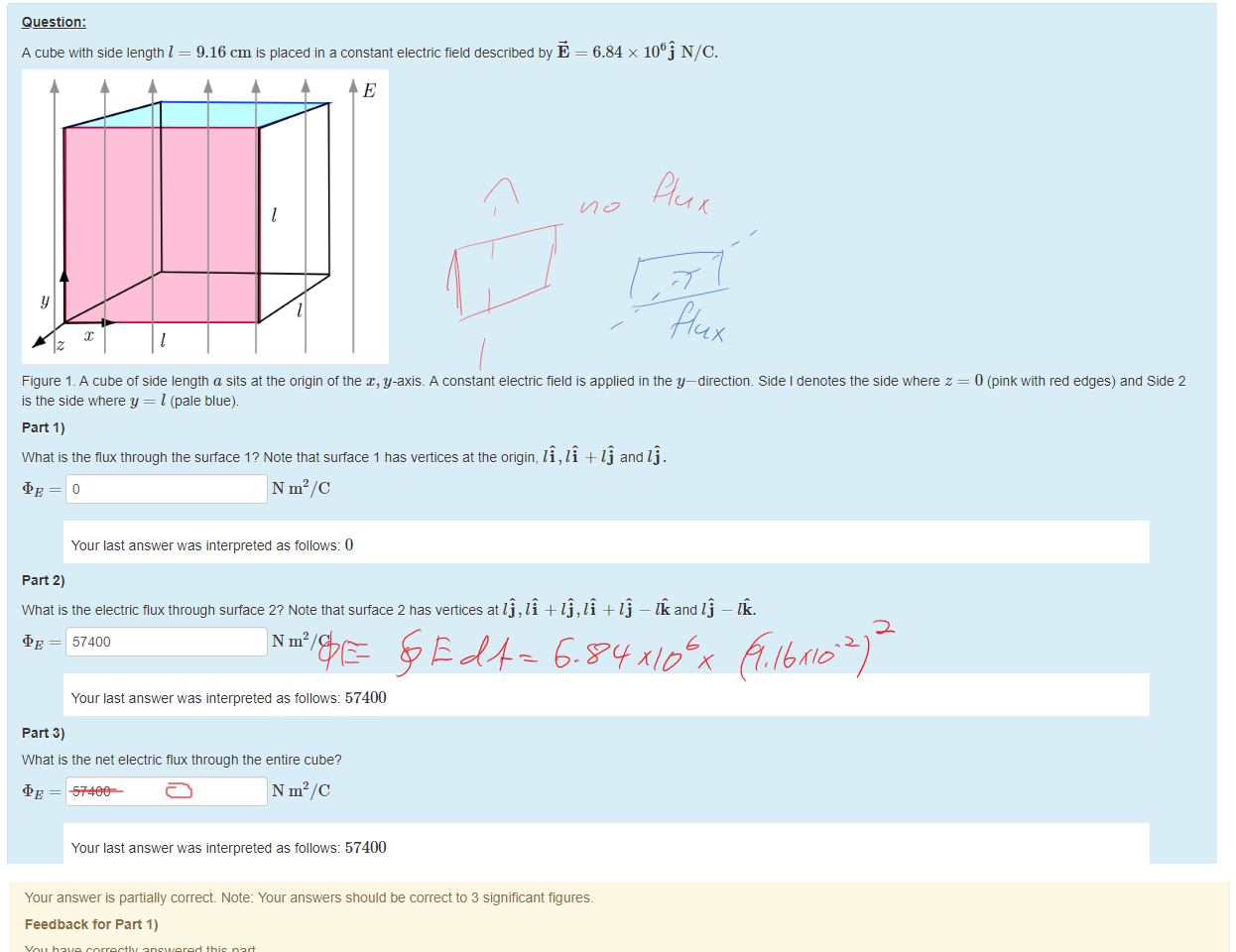 Untitled picture.png Machine generated alternative text:
Question: 
A cube with side length I 
9.16 cm is placed in a constant electric field described by E 
= 6.84 x NIC. 
Figure 1 _ A cube of side length a sits at the origin of the x, y-axis. A constant electric tield is applied in the y—directiom Side I denotes the side where z = 0 (pink with red edges) and Side 2 
is the side where y = I (pale blue). 
part 1) 
What is the flux through the surface 1? Note that surface 1 has vertices at the origin, li, li + Ij and Ij . 
N m2/C 
Your last answer was interpreted as follows: 0 
part 2) 
What is the electric flux through surface 2? Note that surface 2 has veäices at Ij , li + Ij , li + Ij 
and Ij — 
= 57400 
N m2/C 
Your last answer was interpreted as follows: 57400 
part 3) 
What is the net electric flux tnrougn the entire cube? 
= 57400 
N m2/C 
Your last answer was interpreted as follows: 57400 

Untitled picture.png Machine generated alternative text:
Your answer is partially correct Note: Your answers should be correct to 3 significant figures. 
Feedback tor Part 1) 
You have correctly answered this part 
Marks for this submissiom 0.33/0.33. 
Feedback tor Part 2) 
You have correctly answered this part 
Marks for this submissiom 0.33/0.33. 
Feedback tor Part 3) 
As there is no charge enclosed in this surface the net flux through the surface is zero. Gauss's law tells us that 
so qenc = 0 tells uS = 0. 
Marks for this submissiom 0.00/0.33. This submission attracted a penalty of 0.11 
Ink Drawings
Ink Drawings
￼￼￼
￼￼￼￼￼￼￼￼￼
￼￼￼
￼
￼
￼
￼
Ink Drawings
Ink Drawings
Ink Drawings
Ink Drawings
Ink Drawings
Ink Drawings
Ink Drawings
Ink Drawings
￼
￼
